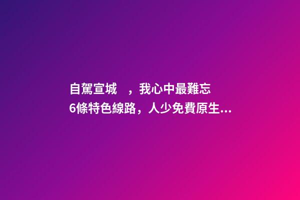 自駕宣城，我心中最難忘6條特色線路，人少免費原生態(tài)，值得三刷